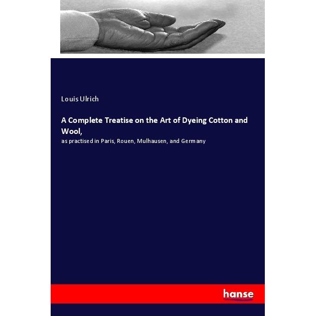 A Complete Treatise on the Art of Dyeing Cotton and Wool, Ratgeber von Louis Ulrich