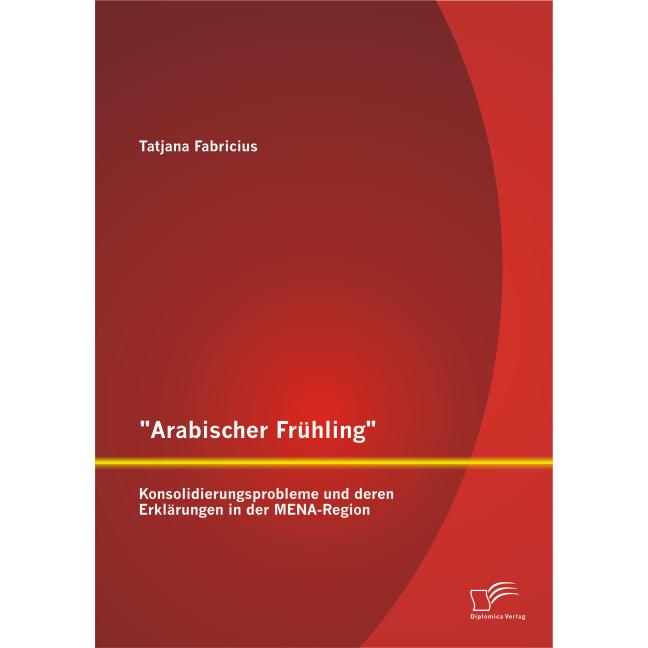 Arabischer Frühling: Konsolidierungsprobleme und deren Erklärungen in der MENA-Region, Fachbücher von Tatjana Fabricius