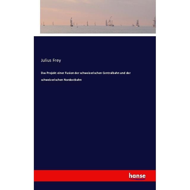 Das Projekt einer Fusion der schweizerischen Centralbahn und der schweizerischen Nordostbahn, Fachbücher von Julius Frey