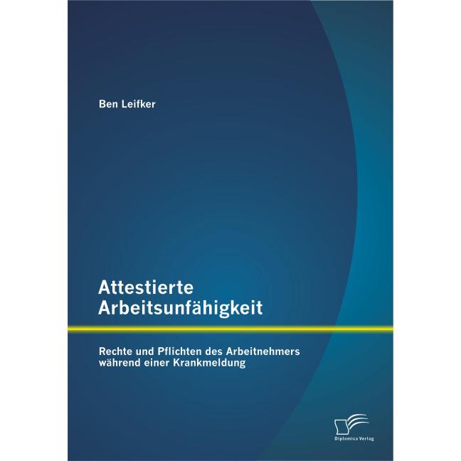 Attestierte Arbeitsunfähigkeit: Rechte und Pflichten des Arbeitnehmers während einer Krankmeldung, Fachbücher von Ben Le...