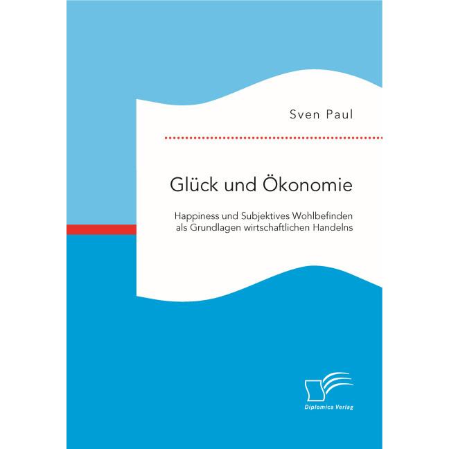 Glück und Ökonomie: Happiness und Subjektives Wohlbefinden als Grundlagen wirtschaftlichen Handelns, Fachbücher