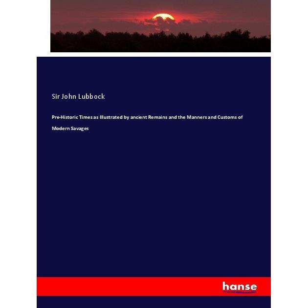 Pre-Historic Times as Illustrated by ancient Remains and the Manners and Customs of Modern Savages, Fachbücher von Sir J...